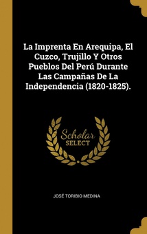 La Imprenta En Arequipa, El Cuzco, Trujillo Y Otros Pueblos Del Perú Durante Las Campañas De La Independencia (1820-1825).