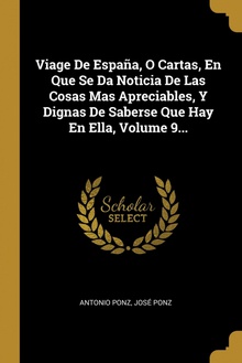 Viage De España, O Cartas, En Que Se Da Noticia De Las Cosas Mas Apreciables, Y Dignas De Saberse Que Hay En Ella, Volume 9...